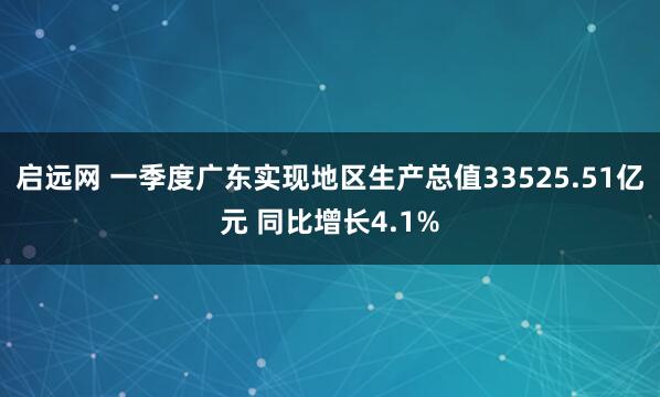 启远网 一季度广东实现地区生产总值33525.51亿元 同比增长4.1%