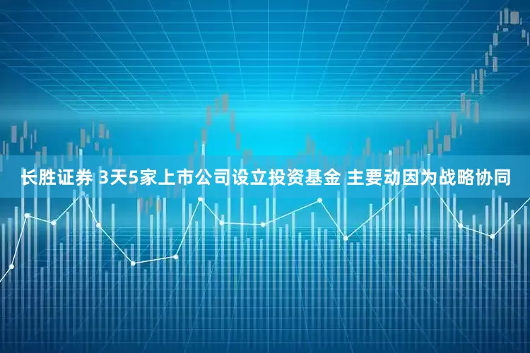 长胜证券 3天5家上市公司设立投资基金 主要动因为战略协同