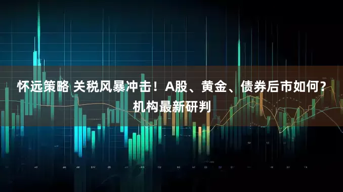 怀远策略 关税风暴冲击！A股、黄金、债券后市如何？机构最新研判