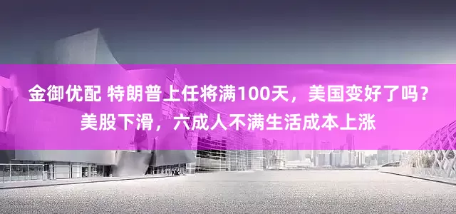 金御优配 特朗普上任将满100天，美国变好了吗？美股下滑，六成人不满生活成本上涨