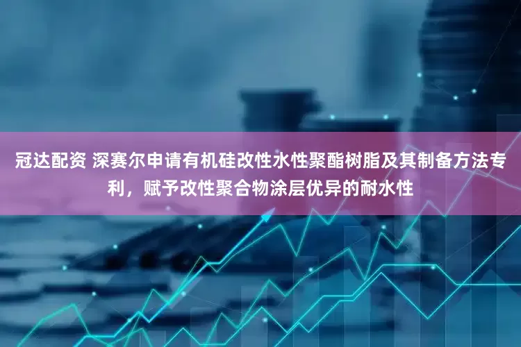 冠达配资 深赛尔申请有机硅改性水性聚酯树脂及其制备方法专利，赋予改性聚合物涂层优异的耐水性