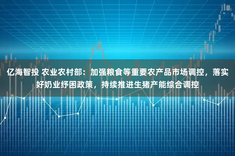 亿海智投 农业农村部：加强粮食等重要农产品市场调控，落实好奶业纾困政策，持续推进生猪产能综合调控