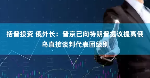 括普投资 俄外长：普京已向特朗普提议提高俄乌直接谈判代表团级别