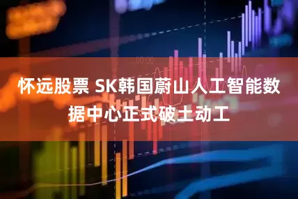 怀远股票 SK韩国蔚山人工智能数据中心正式破土动工