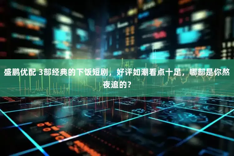 盛鹏优配 3部经典的下饭短剧，好评如潮看点十足，哪部是你熬夜追的？