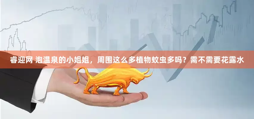 睿迎网 泡温泉的小姐姐，周围这么多植物蚊虫多吗？需不需要花露水