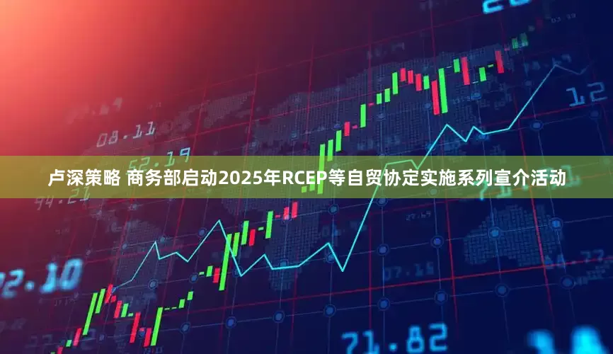 卢深策略 商务部启动2025年RCEP等自贸协定实施系列宣介活动