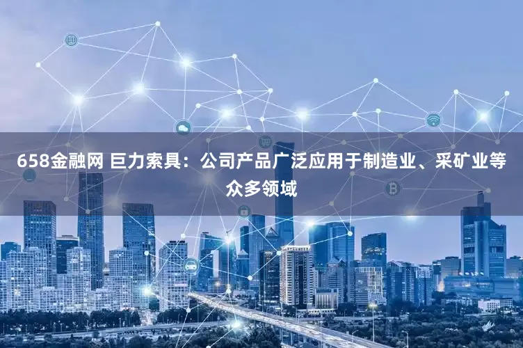 658金融网 巨力索具：公司产品广泛应用于制造业、采矿业等众多领域