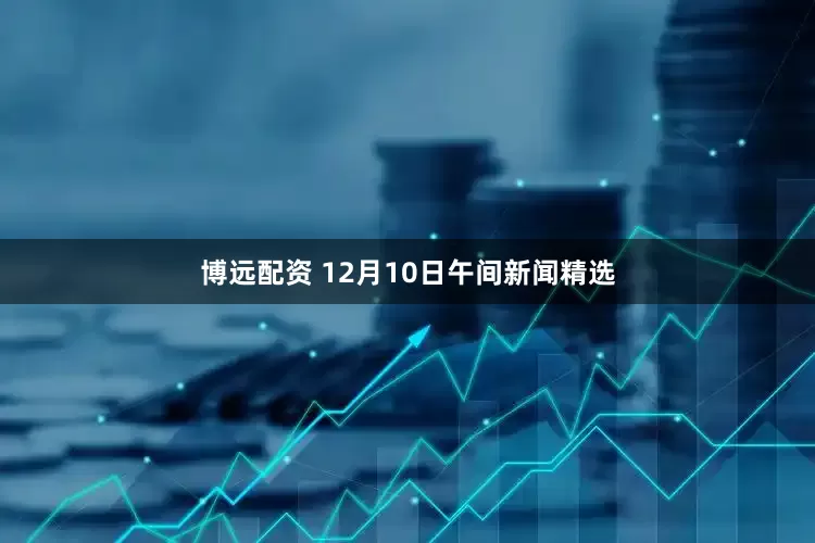 博远配资 12月10日午间新闻精选