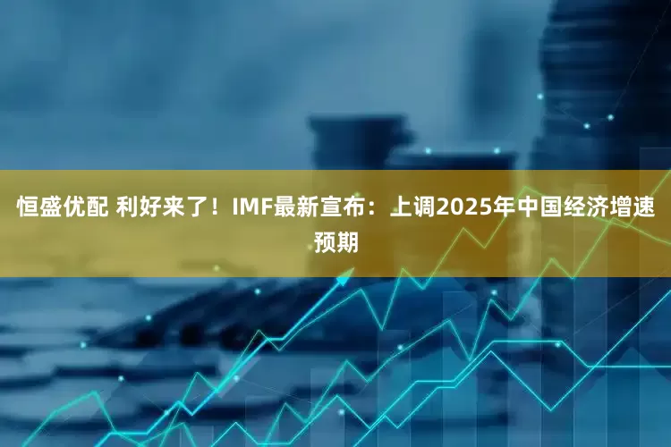 恒盛优配 利好来了！IMF最新宣布：上调2025年中国经济增速预期