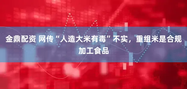 金鼎配资 网传“人造大米有毒”不实，重组米是合规加工食品